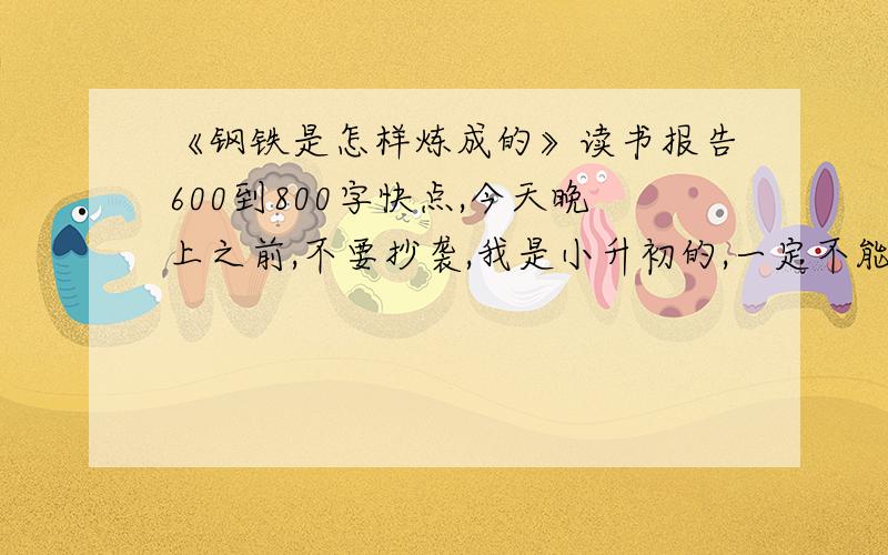 《钢铁是怎样炼成的》读书报告600到800字快点,今天晚上之前,不要抄袭,我是小升初的,一定不能抄袭!