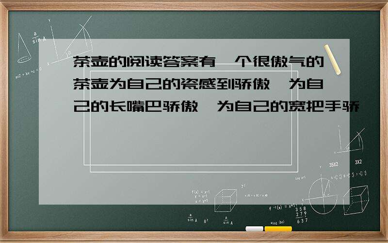 茶壶的阅读答案有一个很傲气的茶壶为自己的瓷感到骄傲,为自己的长嘴巴骄傲,为自己的宽把手骄　　傲.他前后都有点东西；前边是壶嘴,后边是把手,他总是讲这个.可是他总不提他的盖