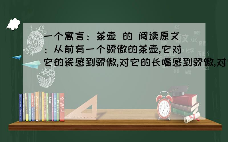 一个寓言：茶壶 的 阅读原文：从前有一个骄傲的茶壶,它对它的瓷感到骄傲,对它的长嘴感到骄傲,对它的那个大把手也感到骄傲.它的前面和后边都有点什么东西!前面是一个壶嘴,后面是一个