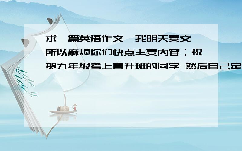 求一篇英语作文,我明天要交 所以麻烦你们快点主要内容：祝贺九年级考上直升班的同学 然后自己定下目标 并说明自己该怎么做.提示：我是初二的,麻烦你们不要写的太深奥 不过要写多一点