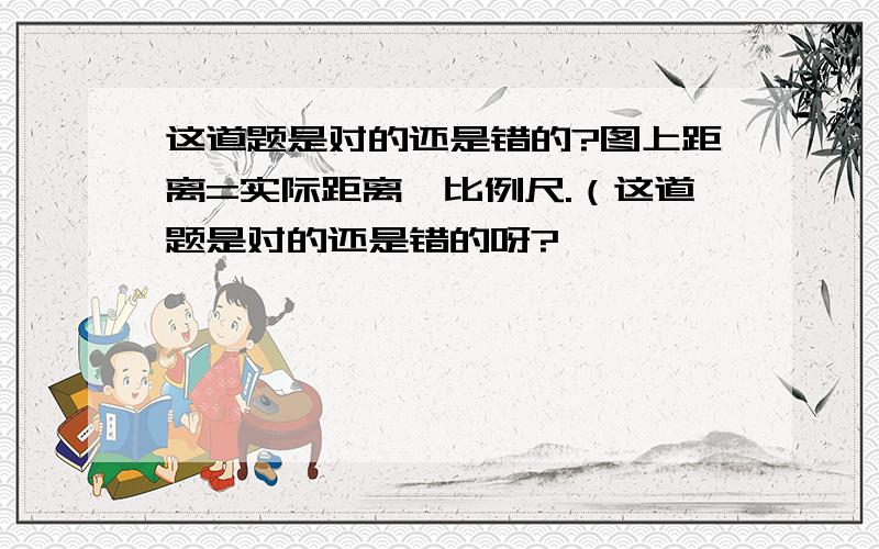 这道题是对的还是错的?图上距离=实际距离×比例尺.（这道题是对的还是错的呀?