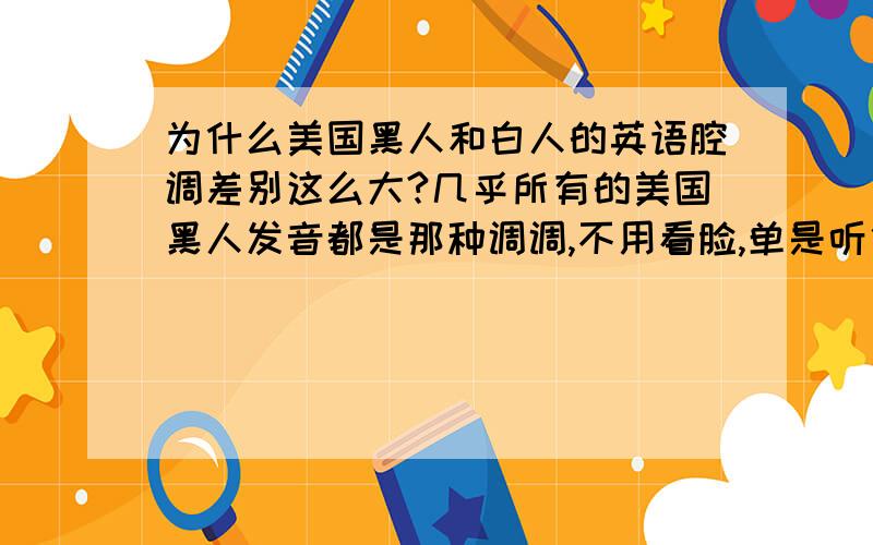 为什么美国黑人和白人的英语腔调差别这么大?几乎所有的美国黑人发音都是那种调调,不用看脸,单是听他们说话就能很明显地辨别出对方是黑人还是白人.这种差异是先天的还是后天形成的?