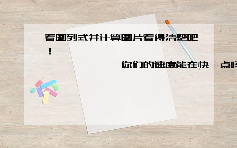 看图列式并计算图片看得清楚吧！————————————————————你们的速度能在快一点吗？我等不及了。