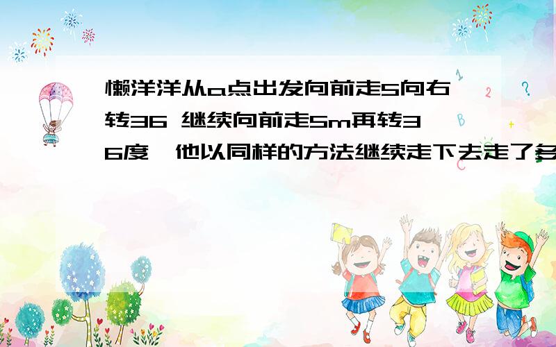 懒洋洋从a点出发向前走5向右转36 继续向前走5m再转36度,他以同样的方法继续走下去走了多少米当他第一次回到a点时