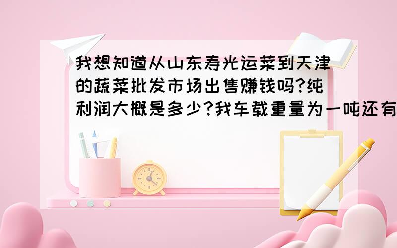 我想知道从山东寿光运菜到天津的蔬菜批发市场出售赚钱吗?纯利润大概是多少?我车载重量为一吨还有山东两大城市：济南和青岛去年的蔬菜价格都不高,天津这边还可以