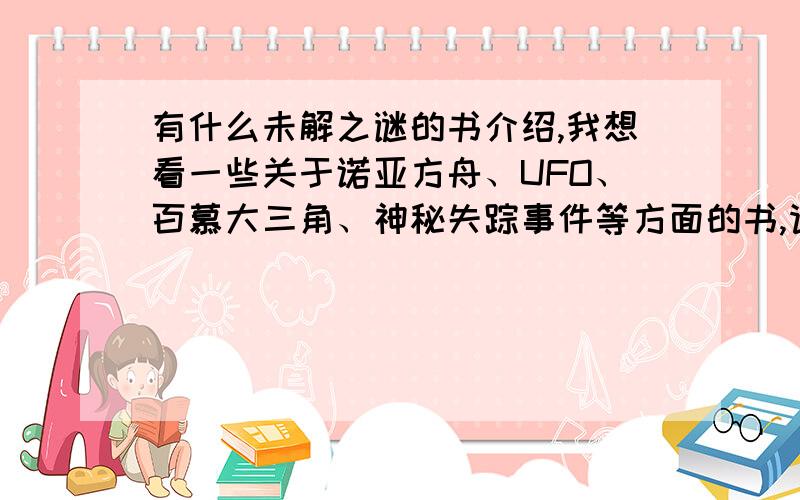 有什么未解之谜的书介绍,我想看一些关于诺亚方舟、UFO、百慕大三角、神秘失踪事件等方面的书,请给位书友们介绍几本好看的,内容多的,丰富的,最好介绍一些图文都有的书目，