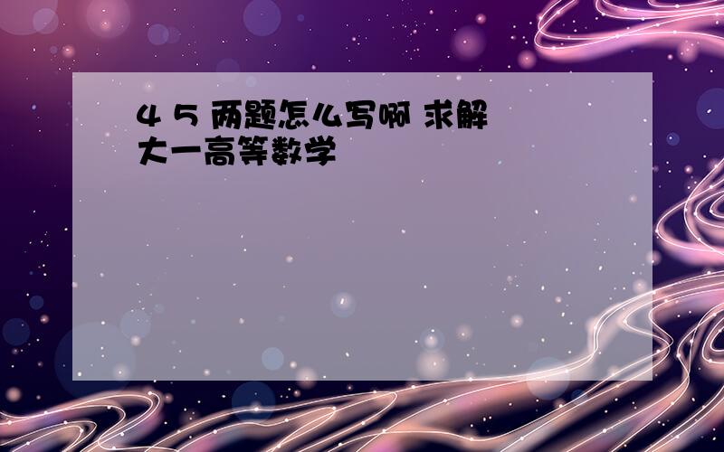 4 5 两题怎么写啊 求解 大一高等数学