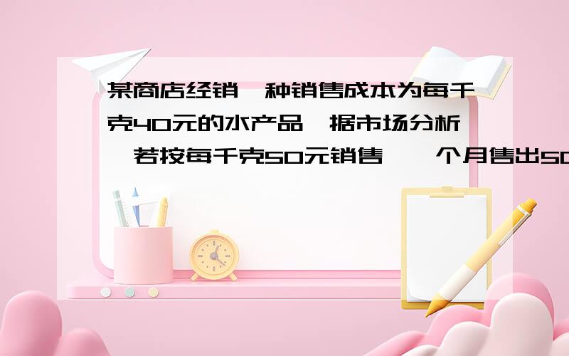 某商店经销一种销售成本为每千克40元的水产品,据市场分析,若按每千克50元销售,一个月售出500千克销售单价每涨一元,月销售量就减少10千克,针对这种水产品的销售情况,（1）当销售单价定为