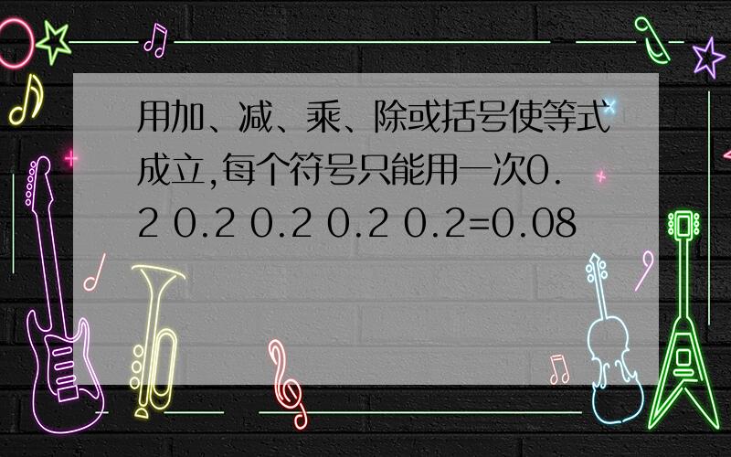 用加、减、乘、除或括号使等式成立,每个符号只能用一次0.2 0.2 0.2 0.2 0.2=0.08