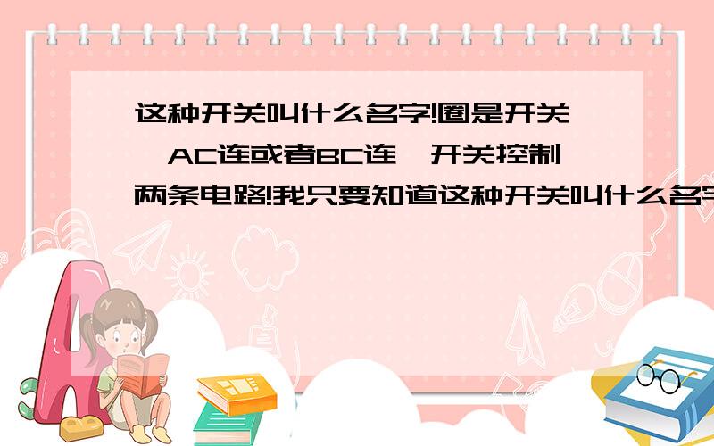 这种开关叫什么名字!圈是开关,AC连或者BC连,开关控制两条电路!我只要知道这种开关叫什么名字,最好能在街上买到的那种,注意不是家用开关!