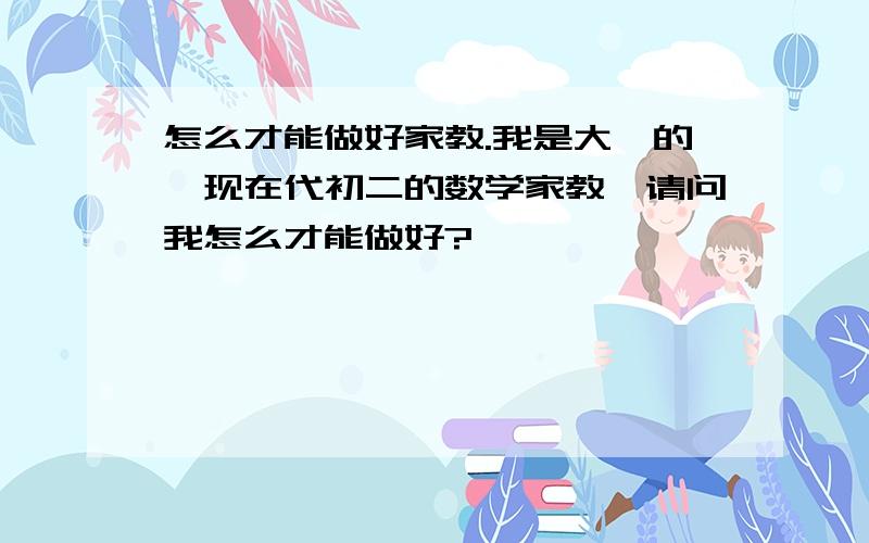 怎么才能做好家教.我是大一的,现在代初二的数学家教,请问我怎么才能做好?