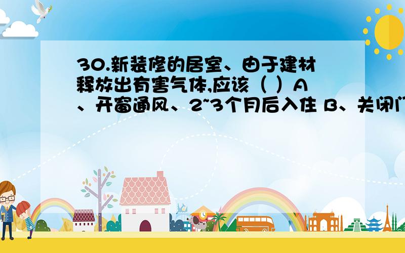 30.新装修的居室、由于建材释放出有害气体,应该（ ）A、开窗通风、2~3个月后入住 B、关闭门窗、2~3个月后入住 C、立即入住 D、关闭门窗、放入少量植物、2~3个月后入住、31.人在剧烈运动时