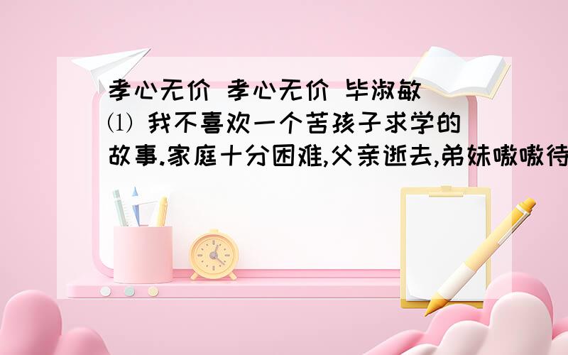 孝心无价 孝心无价 毕淑敏 ⑴ 我不喜欢一个苦孩子求学的故事.家庭十分困难,父亲逝去,弟妹嗷嗷待哺,可他大学毕业后,还要坚持读研究生,母亲只有去卖血……我以为那是一个自私的孩子.求