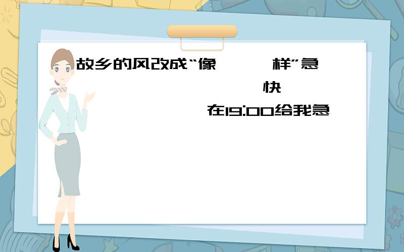 故乡的风改成“像……一样”急…………………………快…………………………在19:00给我急…………………………快…………………………