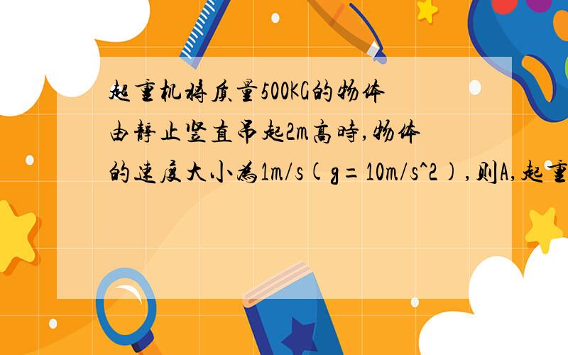 超重机将质量500KG的物体由静止竖直吊起2m高时,物体的速度大小为1m/s(g=10m/s^2),则A,起重机对物体做功1×10^4JB,起重机对物体做功1.025×10^4JC,物体克服重利做功1×10^4JD,物体受到的合力对物体做功2