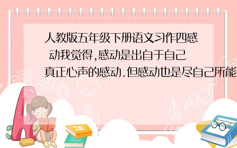 人教版五年级下册语文习作四感 动我觉得,感动是出自于自己真正心声的感动.但感动也是尽自己所能帮助别人,或者是用自己的生命去救一位素不相识的人.今天,我看了这样一则公益广告：有