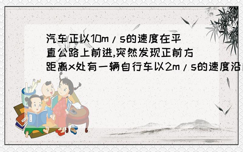 汽车正以10m/s的速度在平直公路上前进,突然发现正前方距离x处有一辆自行车以2m/s的速度沿同方向做匀速直线运动,汽车立即关闭油门做加速度为4m/s^2的匀减速运动,若汽车恰好不碰上自行车,