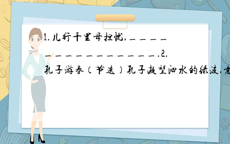 1.儿行千里母担忧,_______________.2.孔子游春（节选）孔子凝望泗水的绿波,意味深长的说：“水奔流不息,是哺育一切生灵的乳汁,它好像有德行.水没有一定的形状,或方或长,流必向下,_______,______.