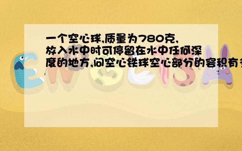 一个空心球,质量为780克,放入水中时可停留在水中任何深度的地方,问空心铁球空心部分的容积有多大（铁的密度为7.8*10的3次方）有一块体积是500立方厘米的软木块,漂浮在水面上,已知软木块