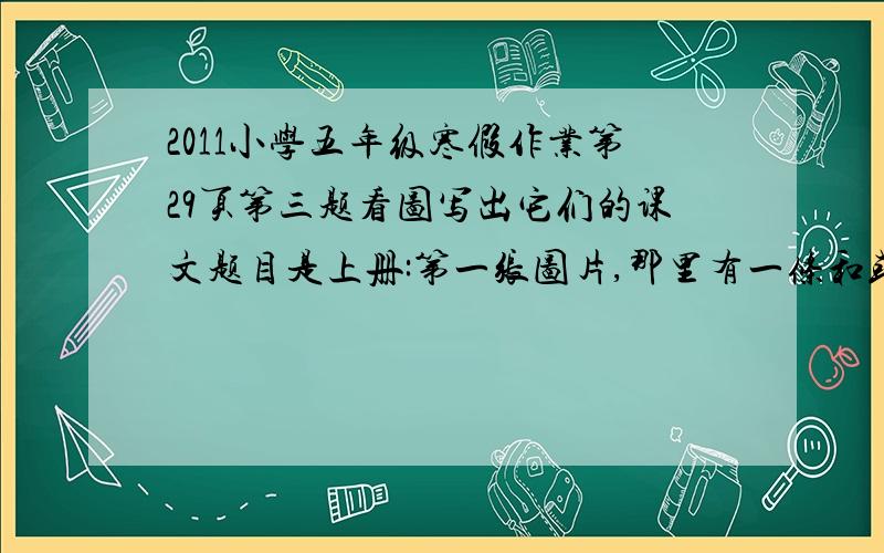 2011小学五年级寒假作业第29页第三题看图写出它们的课文题目是上册:第一张图片,那里有一条和或有一条江,上面有许多船,旁边有一些房子.第二张图片,上面有一个人,那个好像是一个战士,左