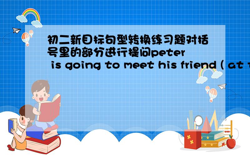 初二新目标句型转换练习题对括号里的部分进行提问peter is going to meet his friend ( at the school gate at 9:00 )（ ）（ ） （ ） （  ） peter (   ) (    ) meet his friend?                                -----夏晓沫、