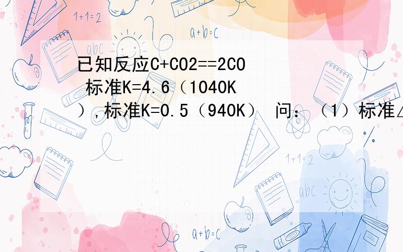 已知反应C+CO2==2CO 标准K=4.6（1040K）,标准K=0.5（940K） 问：（1）标准△H=?(2)940K时的 标准△G=?（3）标准△S=?