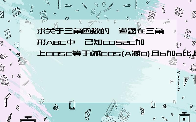 求关于三角函数的一道题在三角形ABC中,已知COS2C加上COSC等于1减COS(A减B)且b加a比上a等于SINB比上SINB减SINA,求角B