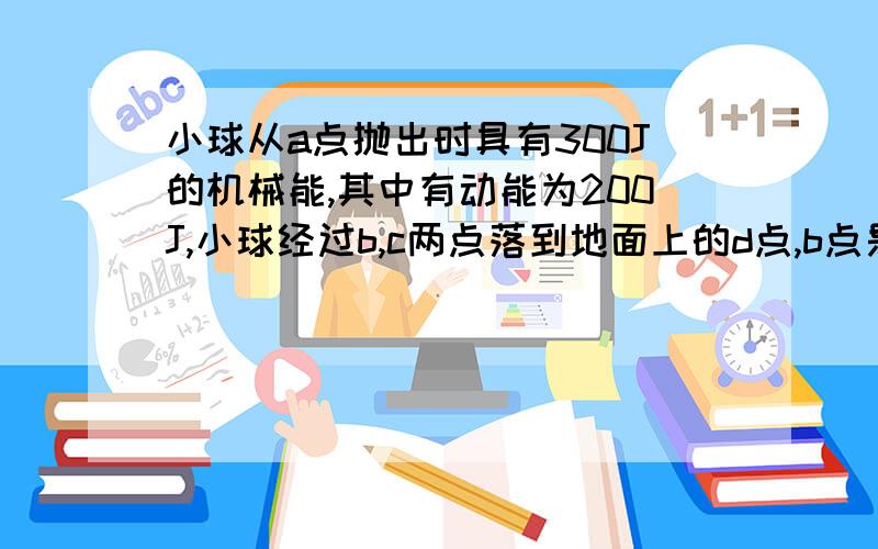 小球从a点抛出时具有300J的机械能,其中有动能为200J,小球经过b,c两点落到地面上的d点,b点是最高点,a,c在同一水平面内,不计空气阻力,则( ) A.小球在b点的动能为200J B.小球在c点的重力势能为100J