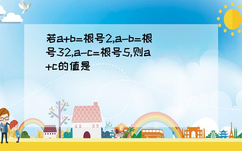 若a+b=根号2,a-b=根号32,a-c=根号5,则a+c的值是