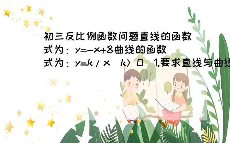 初三反比例函数问题直线的函数式为：y=-x+8曲线的函数式为：y=k/x(k＞0）1.要求直线与曲线交点,求k的取值范围2.△AOB的面积为S,求S与K的关系式最好有过程~谢谢~图：