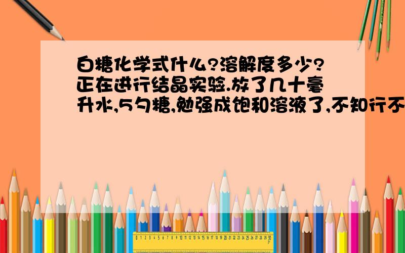 白糖化学式什么?溶解度多少?正在进行结晶实验.放了几十毫升水,5勺糖,勉强成饱和溶液了,不知行不行.还要注意什么?