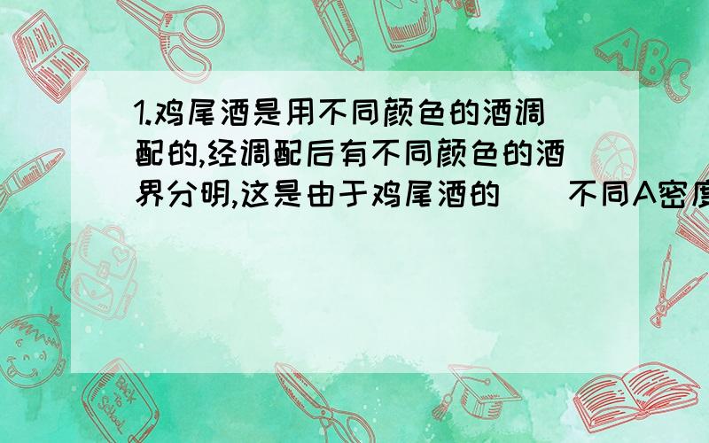 1.鸡尾酒是用不同颜色的酒调配的,经调配后有不同颜色的酒界分明,这是由于鸡尾酒的（）不同A密度 B比热 c沸点 D温度2.下列不是利用大气压工作的是：A用吸管B医生提起针管里的活塞,使药液