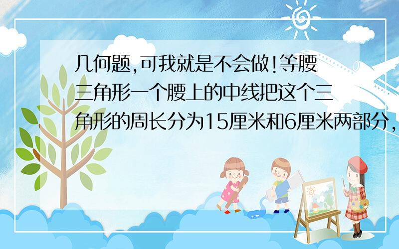 几何题,可我就是不会做!等腰三角形一个腰上的中线把这个三角形的周长分为15厘米和6厘米两部分,求这个三角形的各边长分成三角形的周长不包括那条中线?