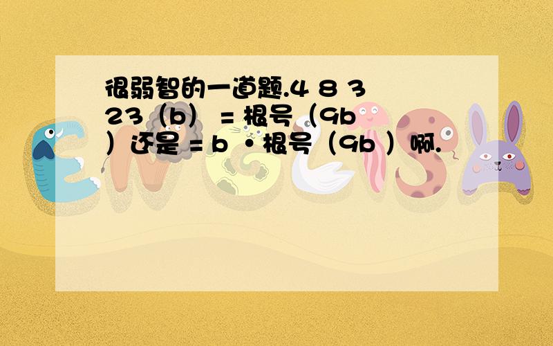 很弱智的一道题.4 8 3 23（b） = 根号（9b ）还是 = b ·根号（9b ）啊.