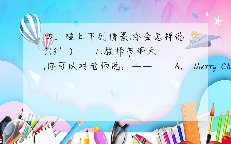 四．碰上下列情景,你会怎样说?(9’)　　1.教师节那天,你可以对老师说：——　　A． Merry Christmas!B.Happy Teacher’s Day.　　2.当你遇到危险时,你可以大声呼喊：——　　A． Help!B.Come and see me.