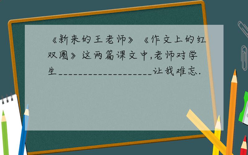 《新来的王老师》《作文上的红双圈》这两篇课文中,老师对学生___________________让我难忘.