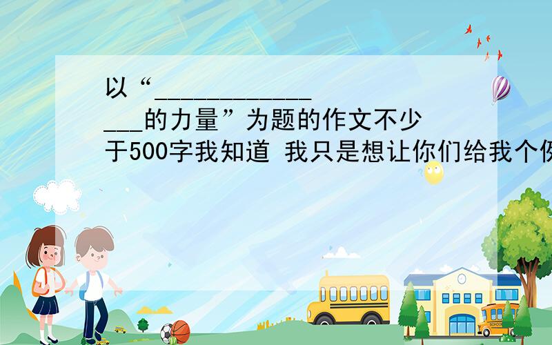 以“_______________的力量”为题的作文不少于500字我知道 我只是想让你们给我个例文 参考参考