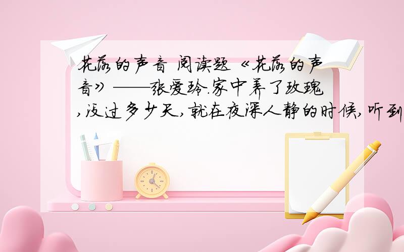 花落的声音 阅读题《花落的声音》——张爱玲.家中养了玫瑰,没过多少天,就在夜深人静的时候,听到了花落的声音.起先是试探性的一声“啪”,像一滴雨打在桌面,紧接着,纷至沓来的“啪啪”