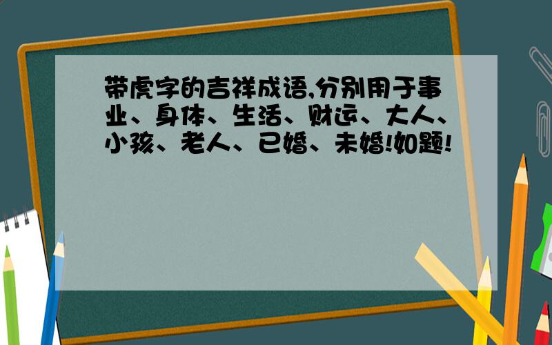 带虎字的吉祥成语,分别用于事业、身体、生活、财运、大人、小孩、老人、已婚、未婚!如题!