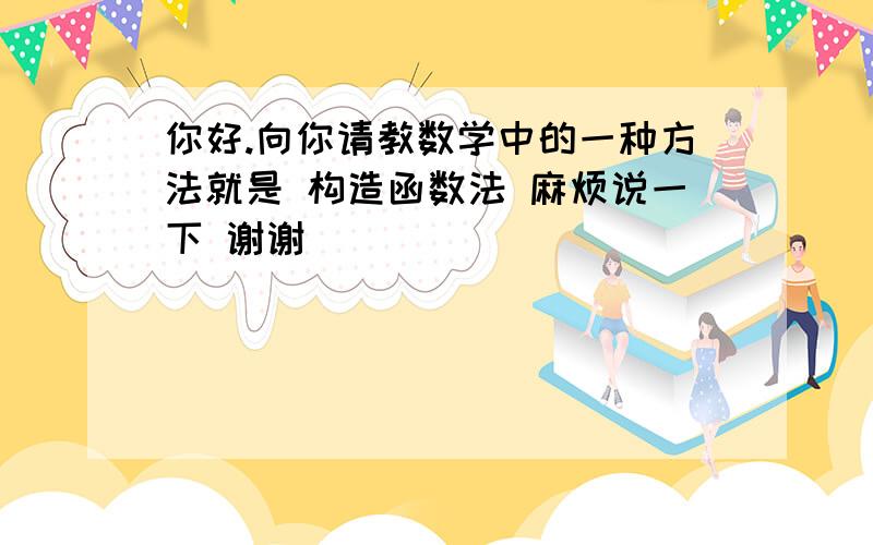 你好.向你请教数学中的一种方法就是 构造函数法 麻烦说一下 谢谢