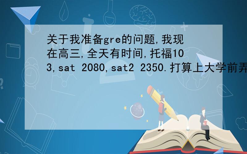 关于我准备gre的问题,我现在高三,全天有时间,托福103,sat 2080,sat2 2350.打算上大学前弄好gre,请问怎么学?要买什么书,需要上什么样的班,大约要准备多长时间?我不一定上大学前一定要考出好成绩