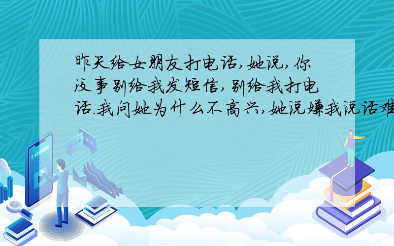 昨天给女朋友打电话,她说,你没事别给我发短信,别给我打电话.我问她为什么不高兴,她说嫌我说话难听.因为她经常冲我发脾气,我说这样太窝囊了.