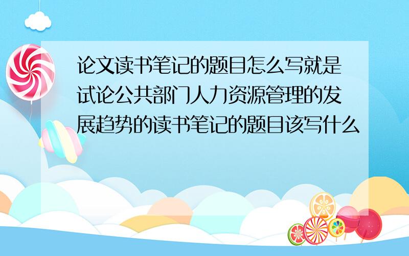 论文读书笔记的题目怎么写就是试论公共部门人力资源管理的发展趋势的读书笔记的题目该写什么