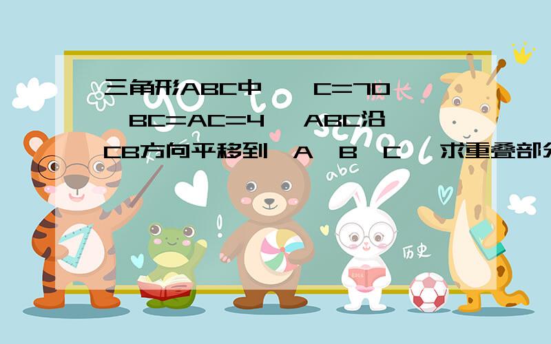 三角形ABC中,∠C=70°,BC=AC=4 △ABC沿CB方向平移到△A'B'C' 求重叠部分面积在△ABC中,∠C=70° BC=AC=4 △ABC沿CB方向平移到△A'B'C'1.若平移的距离为3,则△ABC与△A'B'C'重叠部分的面积是多少?2.若平移的