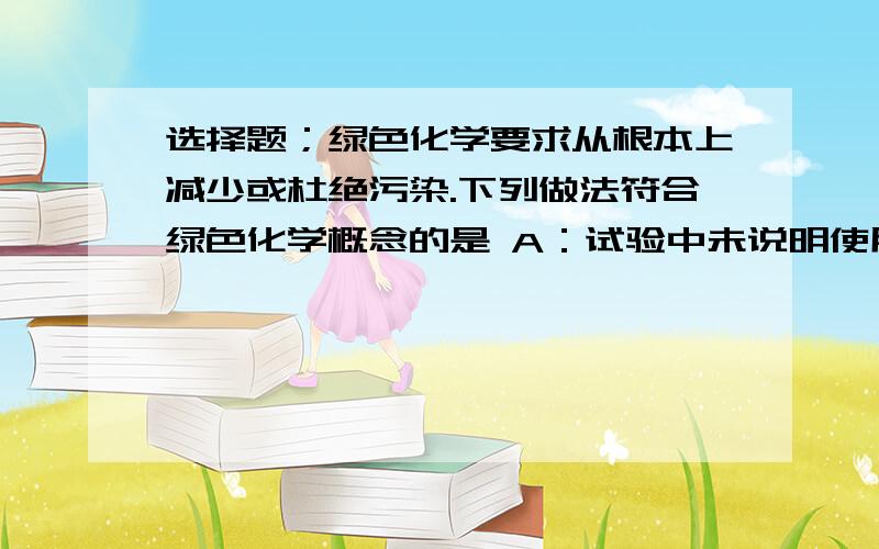 选择题；绿色化学要求从根本上减少或杜绝污染.下列做法符合绿色化学概念的是 A：试验中未说明使用量,取用较多的药品进行实验 B：实验室将废液直接倒入下水道 C:对废旧电池作深埋处理.