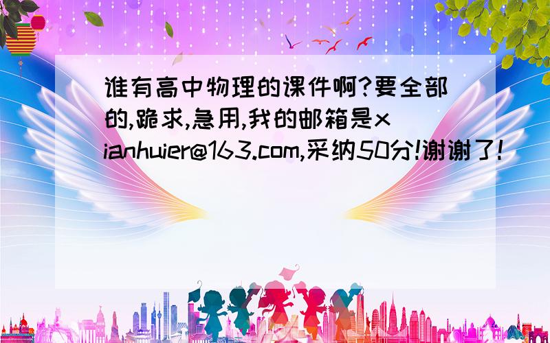 谁有高中物理的课件啊?要全部的,跪求,急用,我的邮箱是xianhuier@163.com,采纳50分!谢谢了!