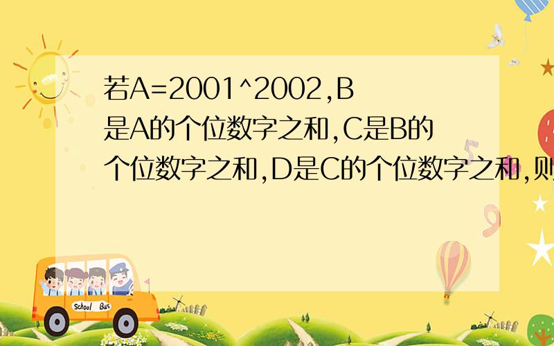 若A=2001^2002,B是A的个位数字之和,C是B的个位数字之和,D是C的个位数字之和,则D是?10000^2002 有4*2002+1=8009位数.所以A