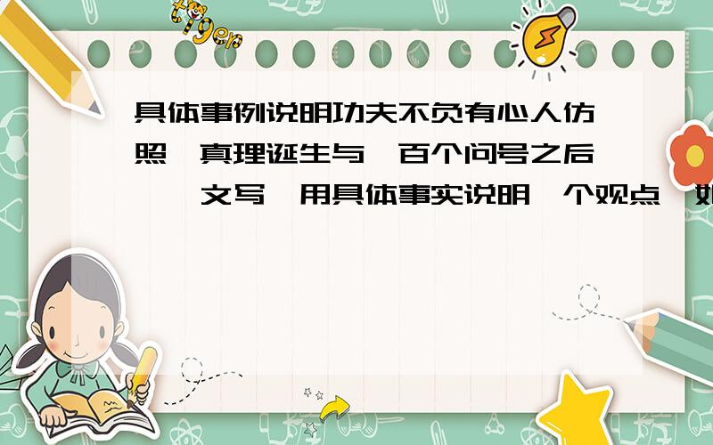 具体事例说明功夫不负有心人仿照《真理诞生与一百个问号之后》一文写,用具体事实说明一个观点,如：功夫不负有心人,虚心使人进步,骄傲使人落后写.