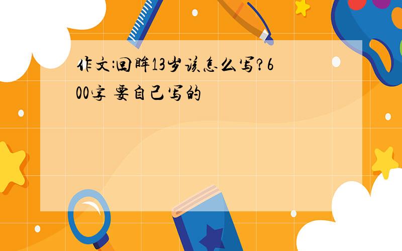 作文:回眸13岁该怎么写?600字 要自己写的