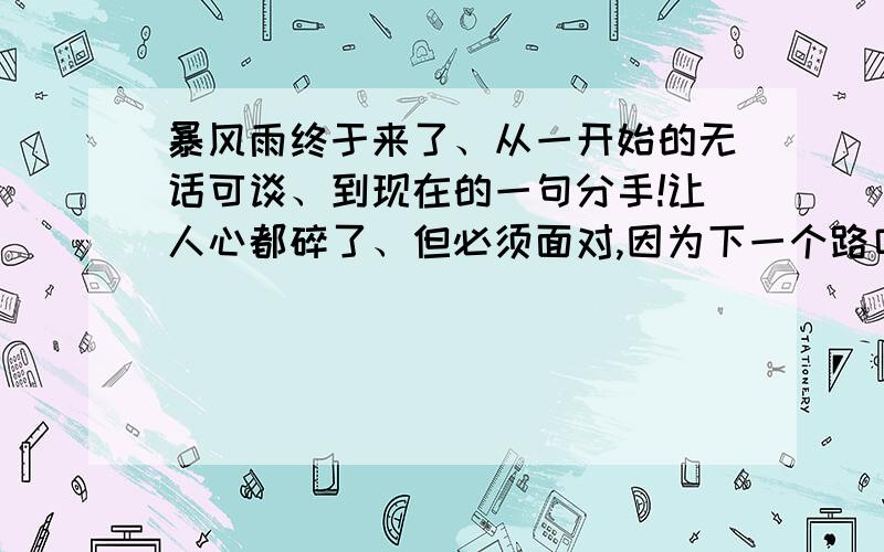 暴风雨终于来了、从一开始的无话可谈、到现在的一句分手!让人心都碎了、但必须面对,因为下一个路口也许……为明天加油!